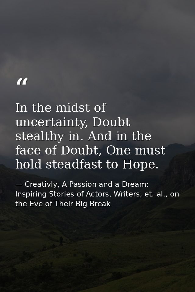 In the midst of uncertainty, Doubt stealthy in. And in the face of Doubt, One must hold steadfast to Hope. — Creativly, A Passion and a Dream: Inspiring Stories of Actors, Writers, et. al., on the Eve of Their Big Break