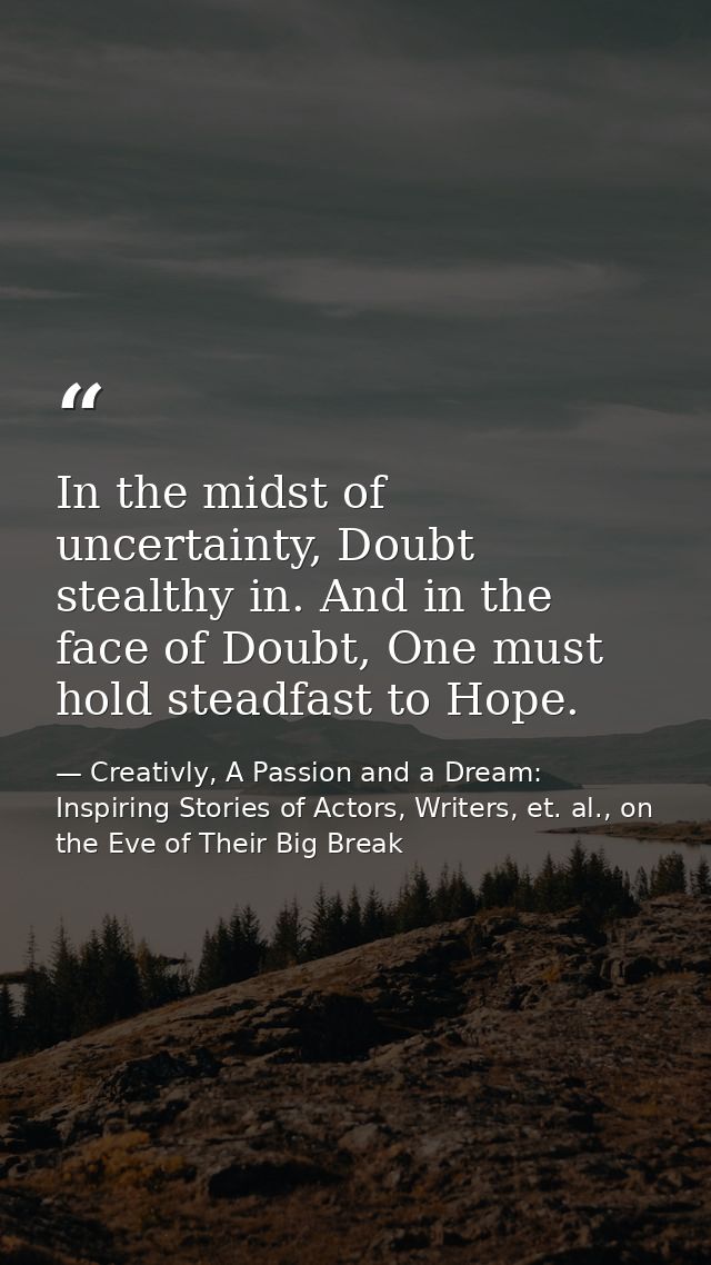 In the midst of uncertainty, Doubt stealthy in. And in the face of Doubt, One must hold steadfast to Hope. — Creativly, A Passion and a Dream: Inspiring Stories of Actors, Writers, et. al., on the Eve of Their Big Break