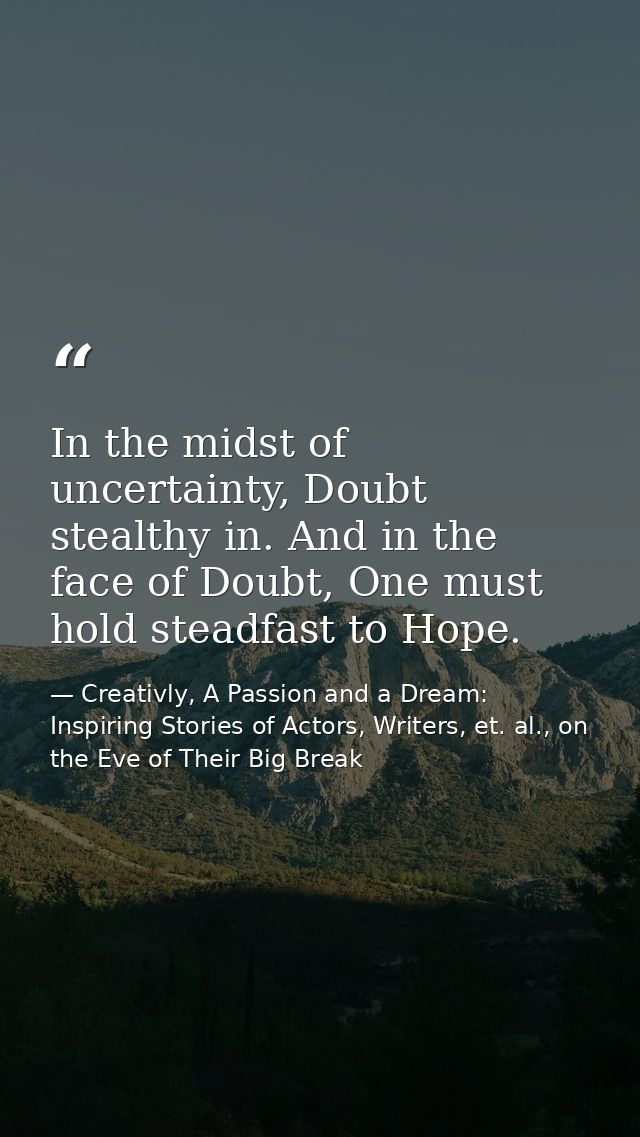 In the midst of uncertainty, Doubt stealthy in. And in the face of Doubt, One must hold steadfast to Hope. — Creativly, A Passion and a Dream: Inspiring Stories of Actors, Writers, et. al., on the Eve of Their Big Break