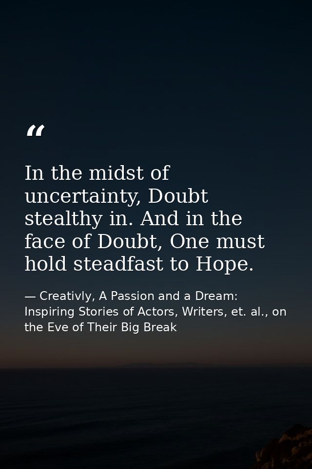 In the midst of uncertainty, Doubt stealthy in. And in the face of Doubt, One must hold steadfast to Hope. — Creativly, A Passion and a Dream: Inspiring Stories of Actors, Writers, et. al., on the Eve of Their Big Break