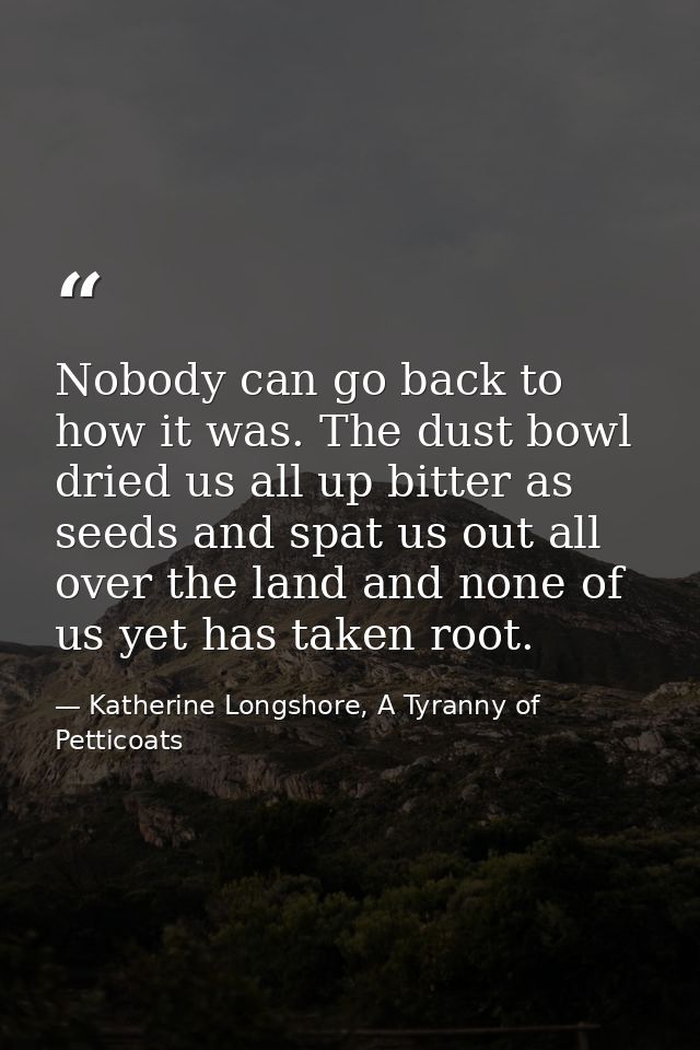 Nobody can go back to how it was. The dust bowl dried us all up bitter as seeds and spat us out all over the land and no — Katherine Longshore, A Tyranny of Petticoats