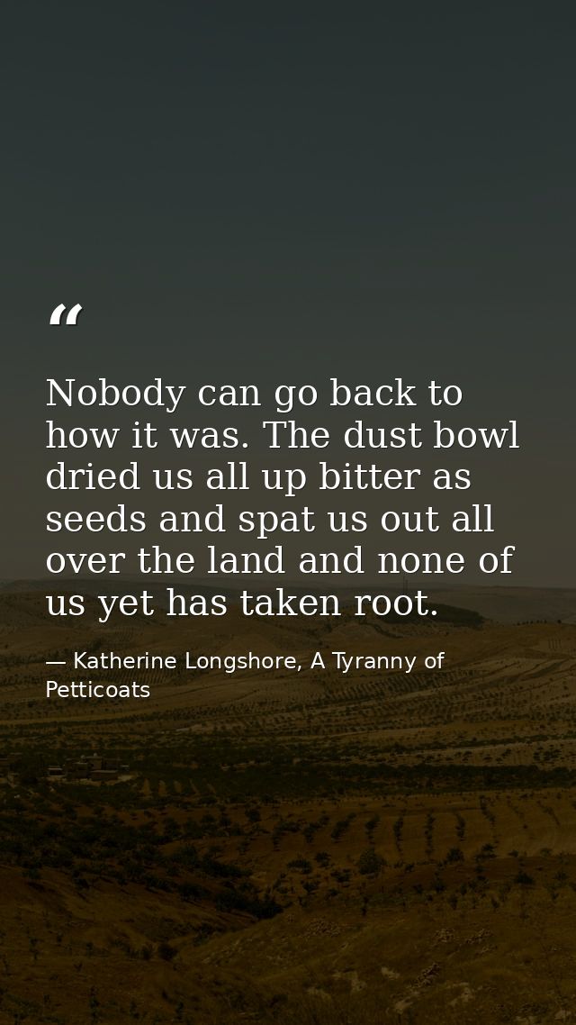 Nobody can go back to how it was. The dust bowl dried us all up bitter as seeds and spat us out all over the land and no — Katherine Longshore, A Tyranny of Petticoats