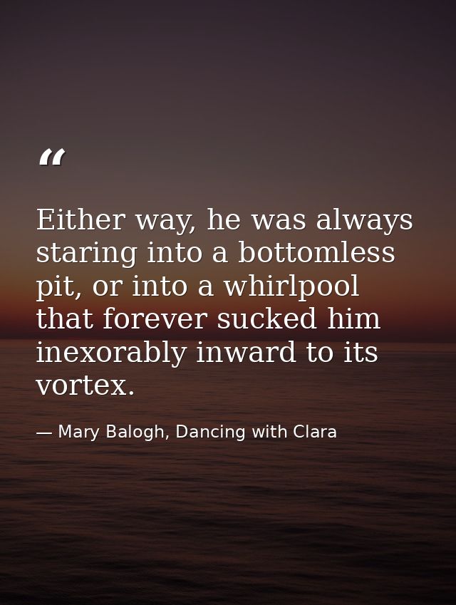 Either way, he was always staring into a bottomless pit, or into a whirlpool that forever sucked him inexorably inward t — Mary Balogh, Dancing with Clara