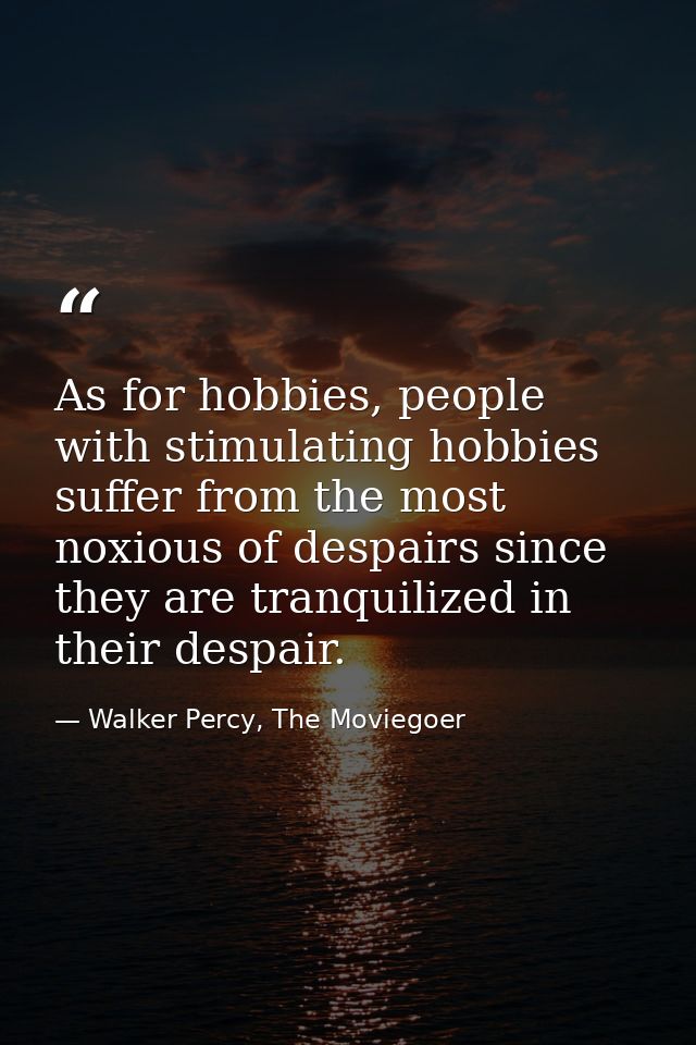 As for hobbies, people with stimulating hobbies suffer from the most noxious of despairs since they are tranquilized in  — Walker Percy, The Moviegoer