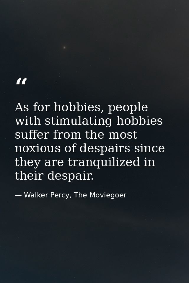 As for hobbies, people with stimulating hobbies suffer from the most noxious of despairs since they are tranquilized in  — Walker Percy, The Moviegoer