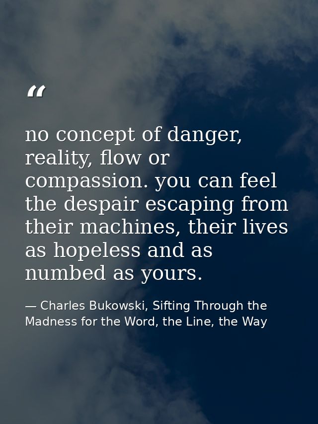 no concept of danger, reality, flow or compassion. you can feel the despair escaping from their machines, their lives as — Charles Bukowski, Sifting Through the Madness for the Word, the Line, the Way