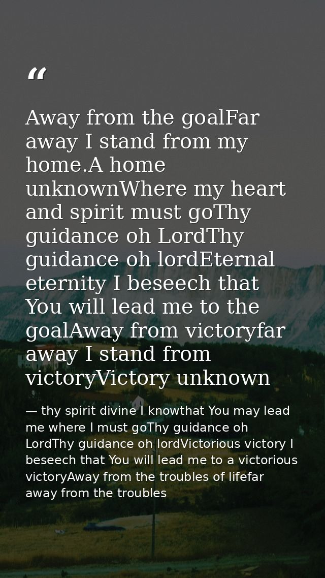 Away from the goalFar away I stand from my home.A home unknownWhere my heart and spirit must goThy guidance oh LordThy g — thy spirit divine I knowthat You may lead me where I must goThy guidance oh LordThy guidance oh lordVictorious victory I beseech that You will lead me to a victorious victoryAway from the troubles of lifefar away from the troubles