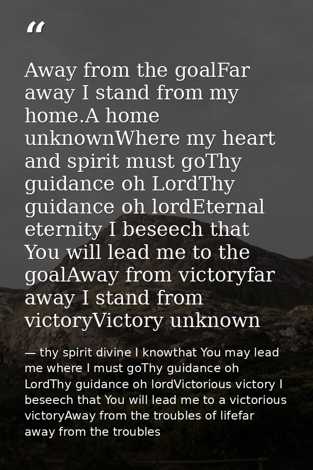 Away from the goalFar away I stand from my home.A home unknownWhere my heart and spirit must goThy guidance oh LordThy g — thy spirit divine I knowthat You may lead me where I must goThy guidance oh LordThy guidance oh lordVictorious victory I beseech that You will lead me to a victorious victoryAway from the troubles of lifefar away from the troubles
