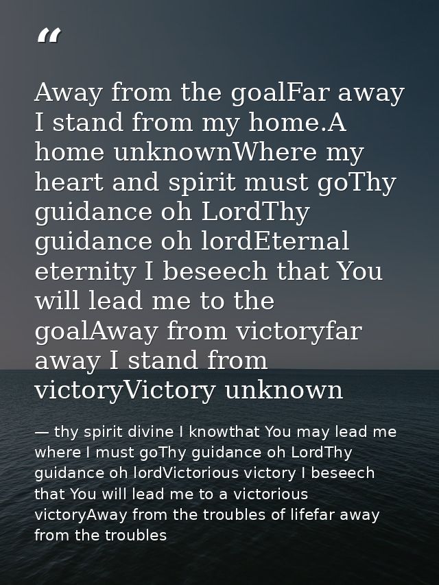 Away from the goalFar away I stand from my home.A home unknownWhere my heart and spirit must goThy guidance oh LordThy g — thy spirit divine I knowthat You may lead me where I must goThy guidance oh LordThy guidance oh lordVictorious victory I beseech that You will lead me to a victorious victoryAway from the troubles of lifefar away from the troubles