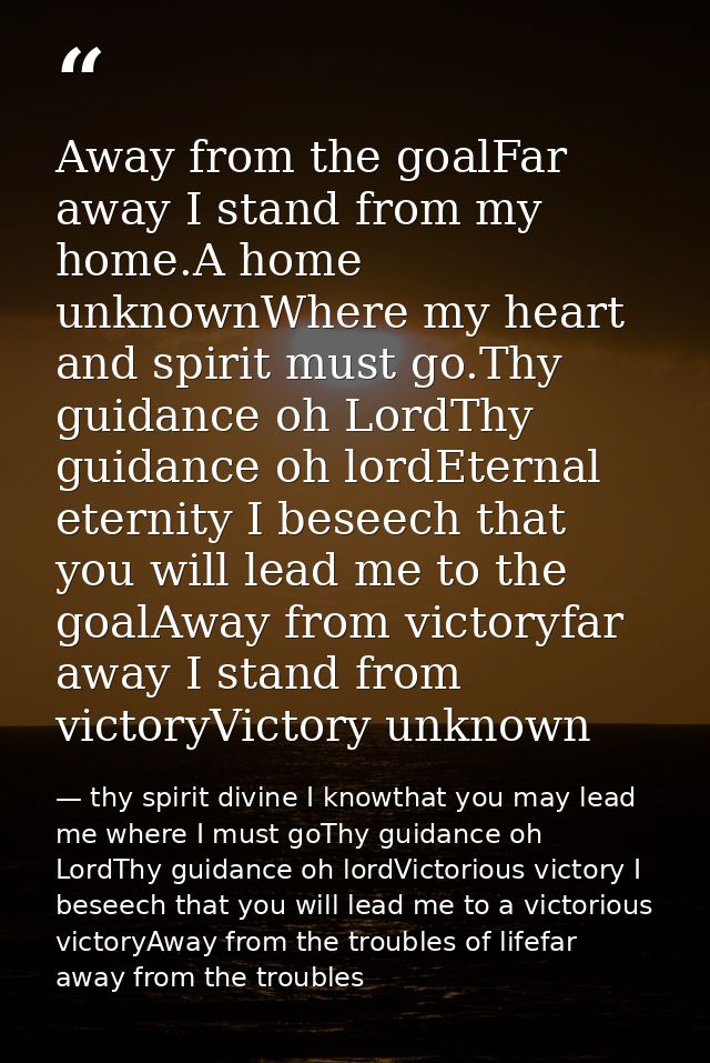 Away from the goalFar away I stand from my home.A home unknownWhere my heart and spirit must go.Thy guidance oh LordThy  — thy spirit divine I knowthat you may lead me where I must goThy guidance oh LordThy guidance oh lordVictorious victory I beseech that you will lead me to a victorious victoryAway from the troubles of lifefar away from the troubles