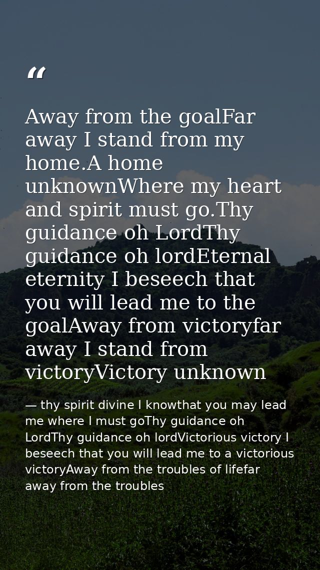Away from the goalFar away I stand from my home.A home unknownWhere my heart and spirit must go.Thy guidance oh LordThy  — thy spirit divine I knowthat you may lead me where I must goThy guidance oh LordThy guidance oh lordVictorious victory I beseech that you will lead me to a victorious victoryAway from the troubles of lifefar away from the troubles