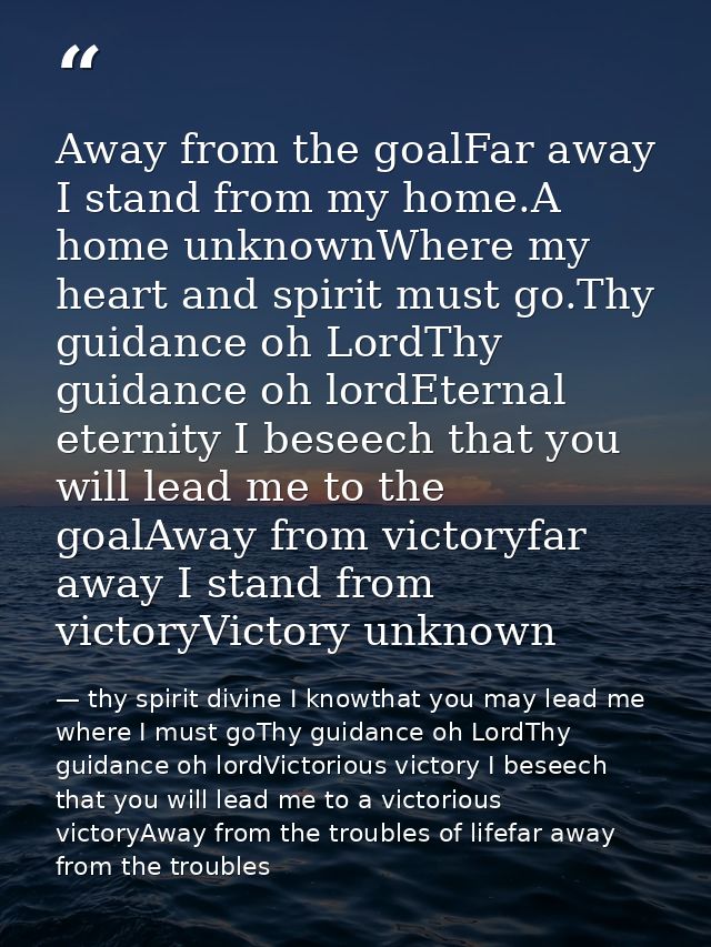 Away from the goalFar away I stand from my home.A home unknownWhere my heart and spirit must go.Thy guidance oh LordThy  — thy spirit divine I knowthat you may lead me where I must goThy guidance oh LordThy guidance oh lordVictorious victory I beseech that you will lead me to a victorious victoryAway from the troubles of lifefar away from the troubles