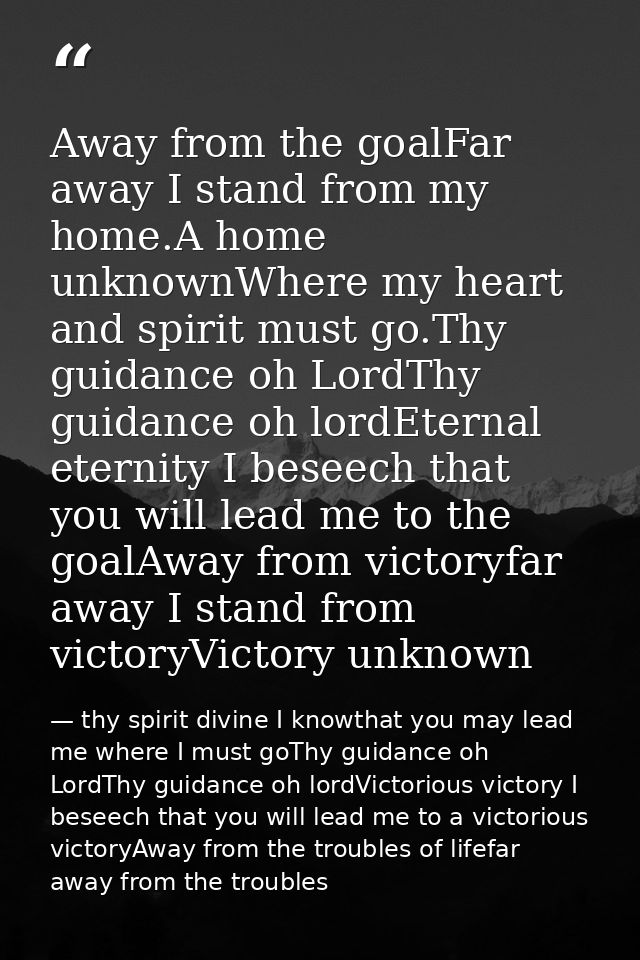 Away from the goalFar away I stand from my home.A home unknownWhere my heart and spirit must go.Thy guidance oh LordThy  — thy spirit divine I knowthat you may lead me where I must goThy guidance oh LordThy guidance oh lordVictorious victory I beseech that you will lead me to a victorious victoryAway from the troubles of lifefar away from the troubles