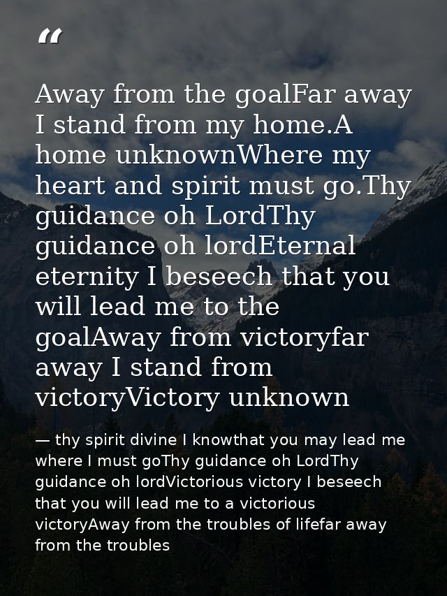 Away from the goalFar away I stand from my home.A home unknownWhere my heart and spirit must go.Thy guidance oh LordThy  — thy spirit divine I knowthat you may lead me where I must goThy guidance oh LordThy guidance oh lordVictorious victory I beseech that you will lead me to a victorious victoryAway from the troubles of lifefar away from the troubles