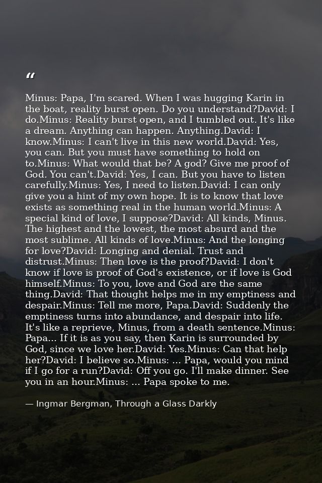 Minus: Papa, I'm scared. When I was hugging Karin in the boat, reality burst open. Do you understand?David: I do.Minus:  — Ingmar Bergman, Through a Glass Darkly