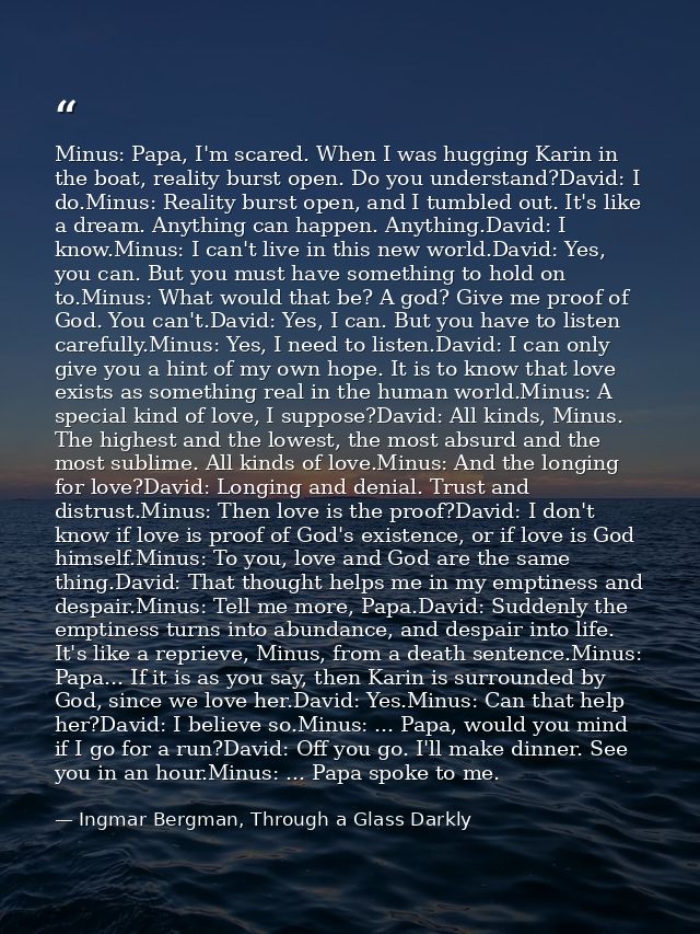 Minus: Papa, I'm scared. When I was hugging Karin in the boat, reality burst open. Do you understand?David: I do.Minus:  — Ingmar Bergman, Through a Glass Darkly