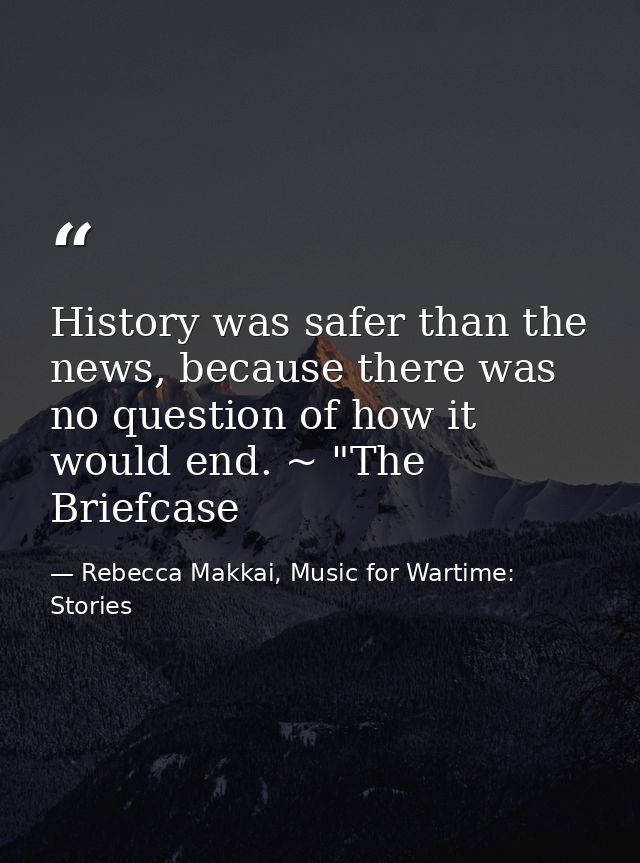 History was safer than the news, because there was no question of how it would end. ~ "The Briefcase — Rebecca Makkai, Music for Wartime: Stories