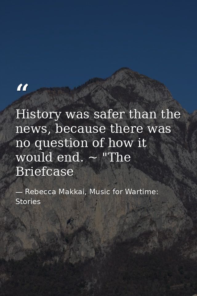 History was safer than the news, because there was no question of how it would end. ~ "The Briefcase — Rebecca Makkai, Music for Wartime: Stories
