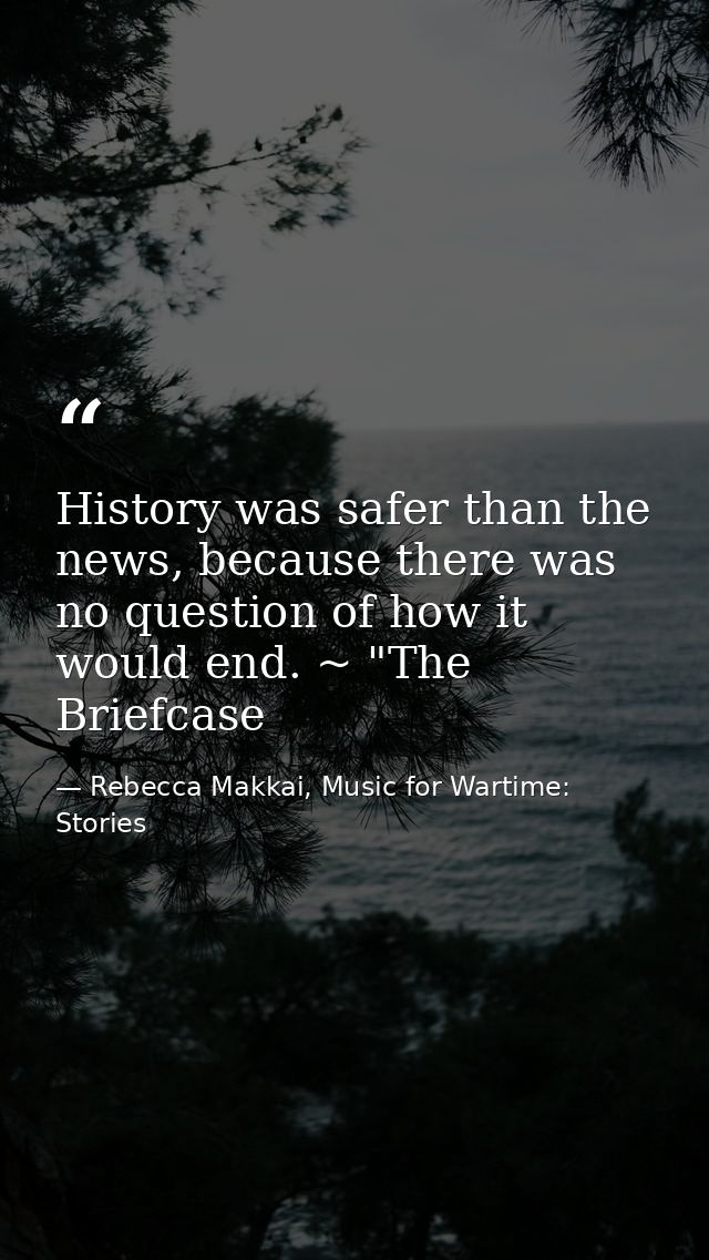History was safer than the news, because there was no question of how it would end. ~ "The Briefcase — Rebecca Makkai, Music for Wartime: Stories