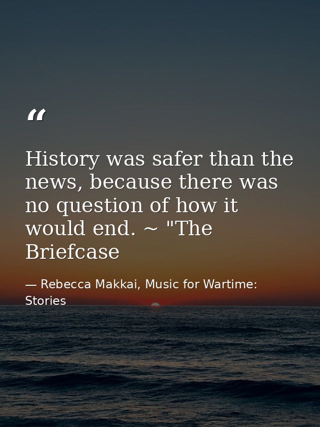 History was safer than the news, because there was no question of how it would end. ~ "The Briefcase — Rebecca Makkai, Music for Wartime: Stories