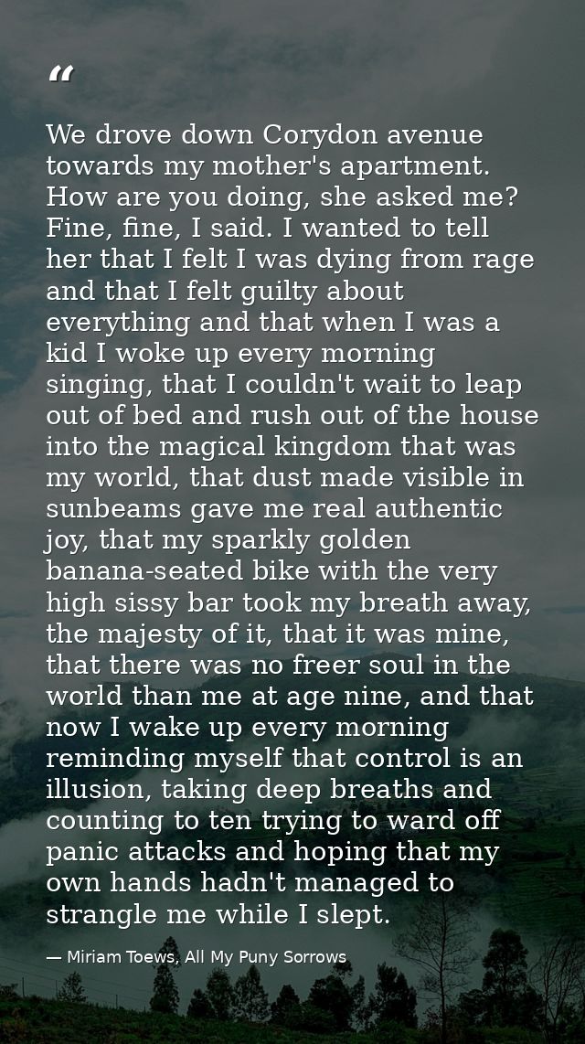 We drove down Corydon avenue towards my mother's apartment. How are you doing, she asked me? Fine, fine, I said. I wante — Miriam Toews, All My Puny Sorrows