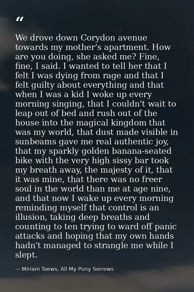 We drove down Corydon avenue towards my mother's apartment. How are you doing, she asked me? Fine, fine, I said. I wante — Miriam Toews, All My Puny Sorrows