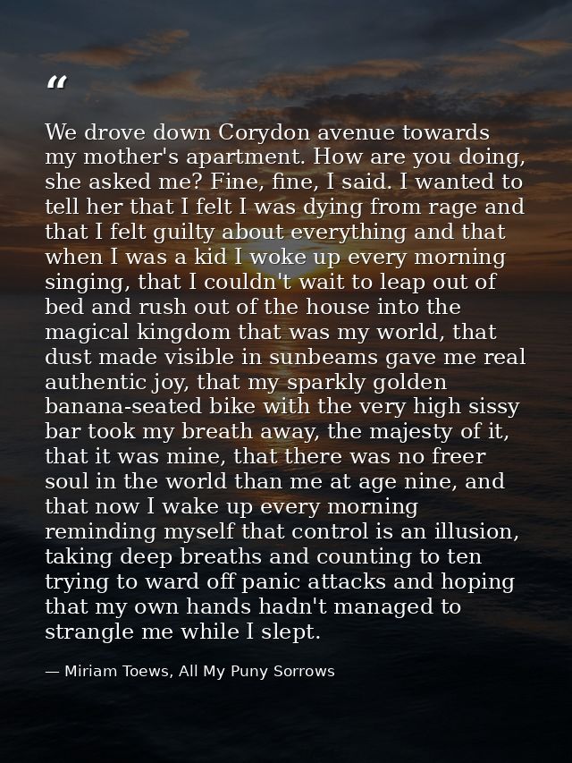 We drove down Corydon avenue towards my mother's apartment. How are you doing, she asked me? Fine, fine, I said. I wante — Miriam Toews, All My Puny Sorrows