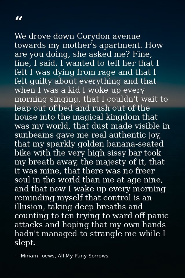 We drove down Corydon avenue towards my mother's apartment. How are you doing, she asked me? Fine, fine, I said. I wante — Miriam Toews, All My Puny Sorrows