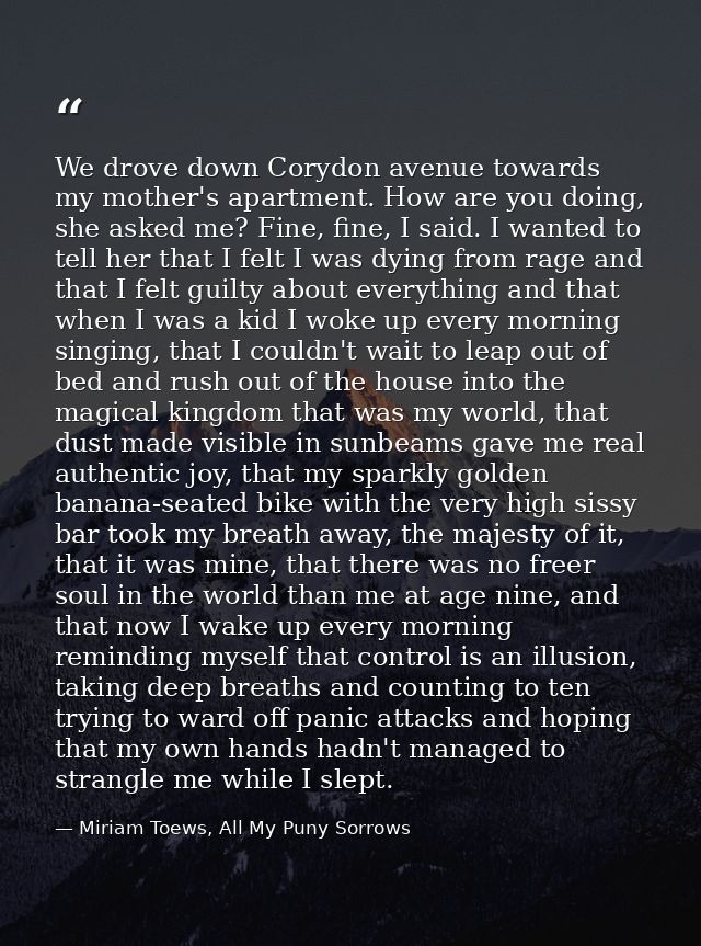 We drove down Corydon avenue towards my mother's apartment. How are you doing, she asked me? Fine, fine, I said. I wante — Miriam Toews, All My Puny Sorrows