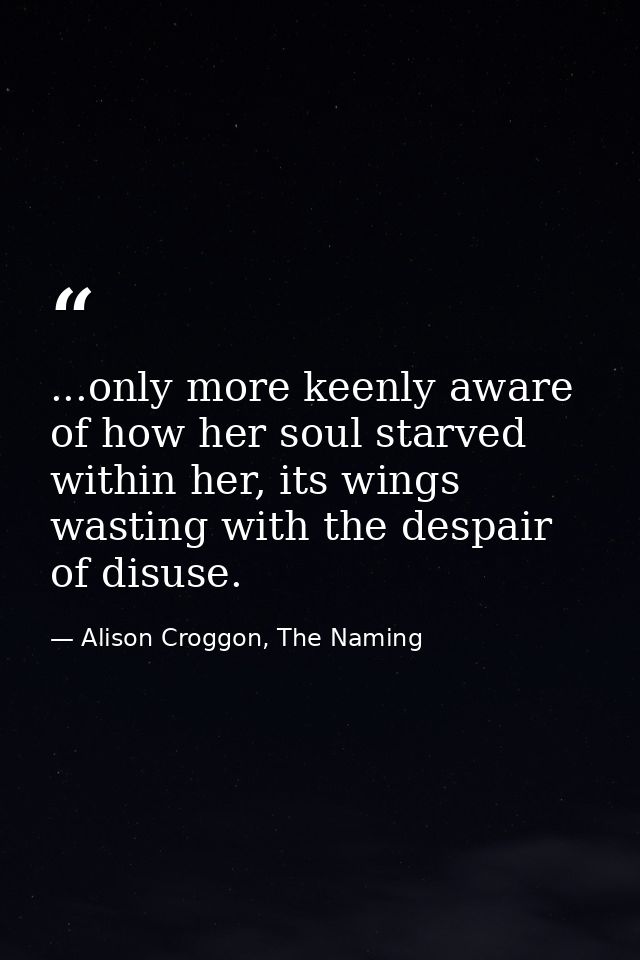 ...only more keenly aware of how her soul starved within her, its wings wasting with the despair of disuse. — Alison Croggon, The Naming