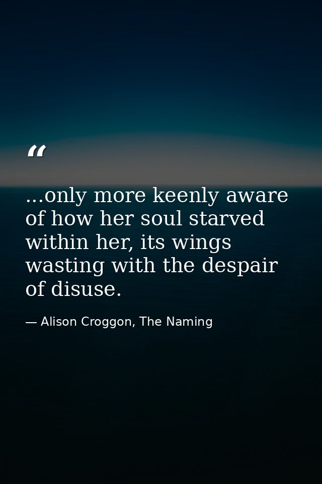 ...only more keenly aware of how her soul starved within her, its wings wasting with the despair of disuse. — Alison Croggon, The Naming