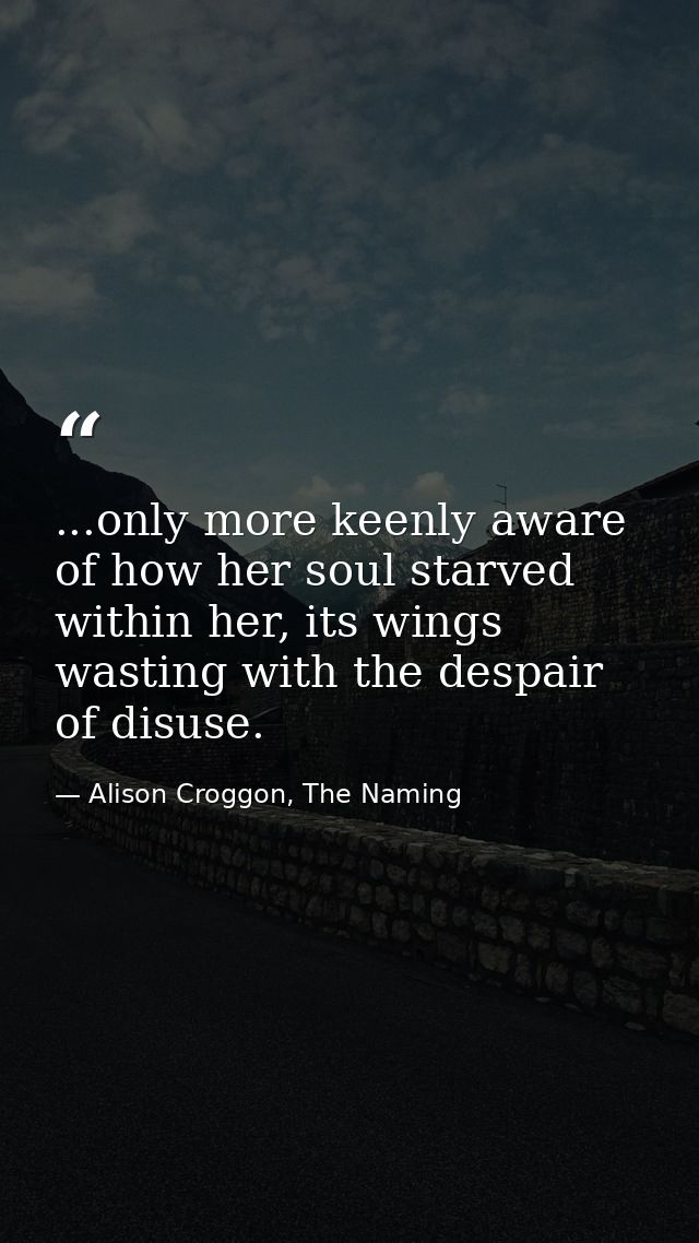 ...only more keenly aware of how her soul starved within her, its wings wasting with the despair of disuse. — Alison Croggon, The Naming