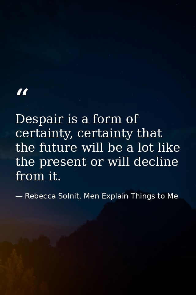 Despair is a form of certainty, certainty that the future will be a lot like the present or will decline from it. — Rebecca Solnit, Men Explain Things to Me
