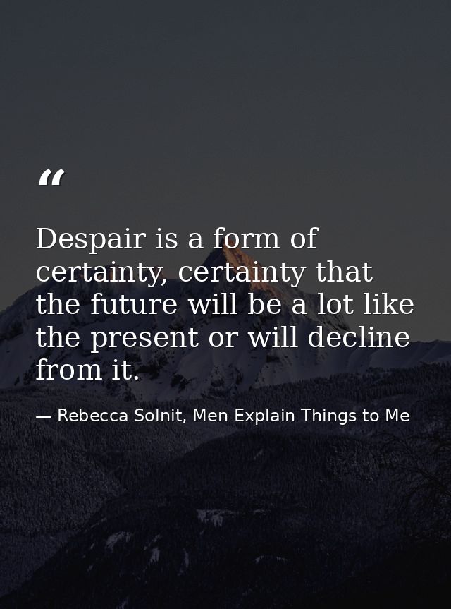 Despair is a form of certainty, certainty that the future will be a lot like the present or will decline from it. — Rebecca Solnit, Men Explain Things to Me