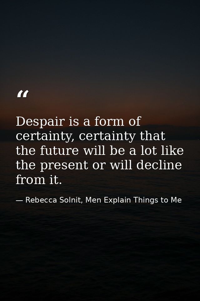 Despair is a form of certainty, certainty that the future will be a lot like the present or will decline from it. — Rebecca Solnit, Men Explain Things to Me