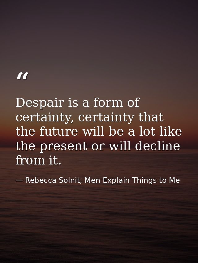 Despair is a form of certainty, certainty that the future will be a lot like the present or will decline from it. — Rebecca Solnit, Men Explain Things to Me