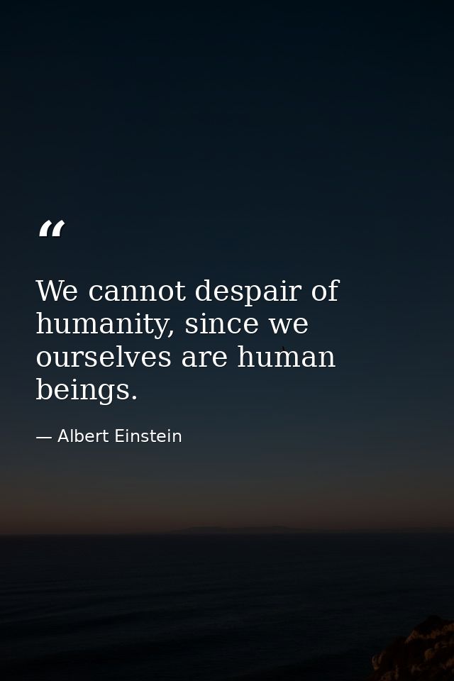 We cannot despair of humanity, since we ourselves are human beings. — Albert Einstein