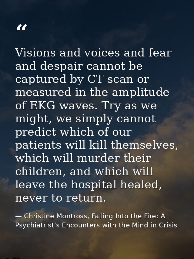 Visions and voices and fear and despair cannot be captured by CT scan or measured in the amplitude of EKG waves. Try as  — Christine Montross, Falling Into the Fire: A Psychiatrist's Encounters with the Mind in Crisis