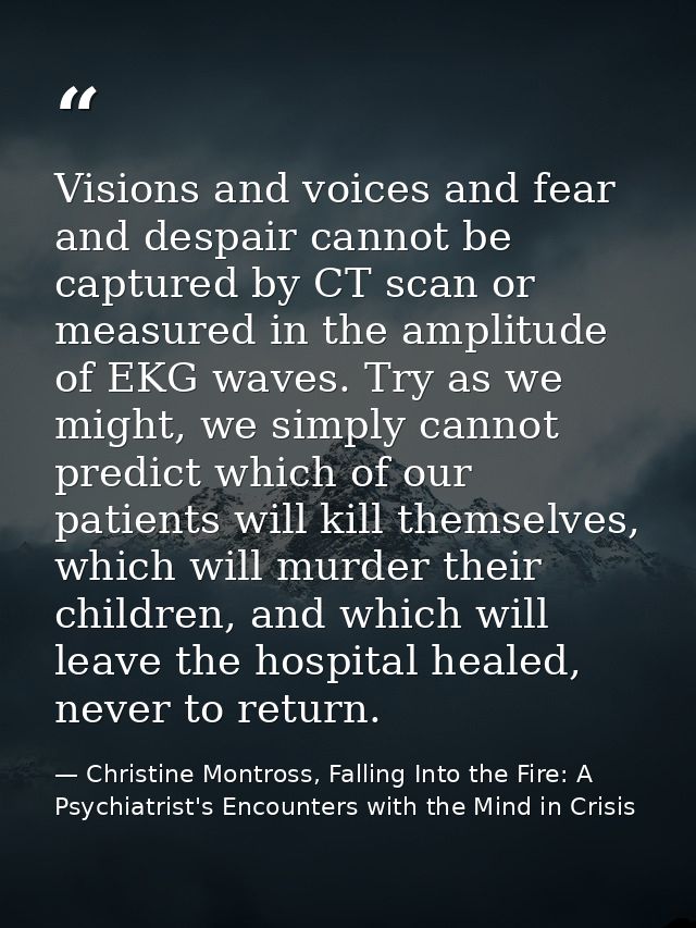 Visions and voices and fear and despair cannot be captured by CT scan or measured in the amplitude of EKG waves. Try as  — Christine Montross, Falling Into the Fire: A Psychiatrist's Encounters with the Mind in Crisis