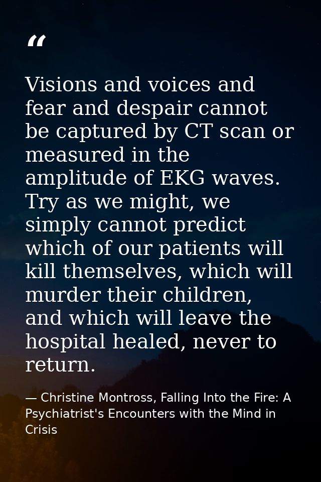 Visions and voices and fear and despair cannot be captured by CT scan or measured in the amplitude of EKG waves. Try as  — Christine Montross, Falling Into the Fire: A Psychiatrist's Encounters with the Mind in Crisis