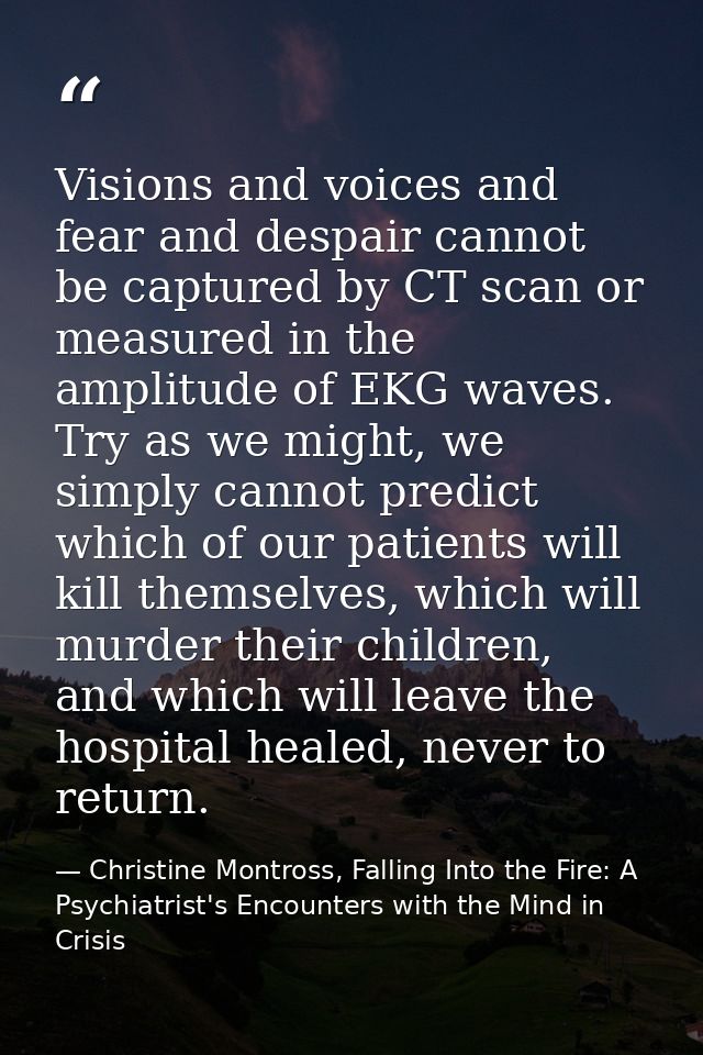 Visions and voices and fear and despair cannot be captured by CT scan or measured in the amplitude of EKG waves. Try as  — Christine Montross, Falling Into the Fire: A Psychiatrist's Encounters with the Mind in Crisis