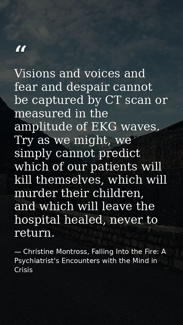 Visions and voices and fear and despair cannot be captured by CT scan or measured in the amplitude of EKG waves. Try as  — Christine Montross, Falling Into the Fire: A Psychiatrist's Encounters with the Mind in Crisis