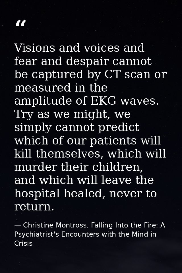 Visions and voices and fear and despair cannot be captured by CT scan or measured in the amplitude of EKG waves. Try as  — Christine Montross, Falling Into the Fire: A Psychiatrist's Encounters with the Mind in Crisis