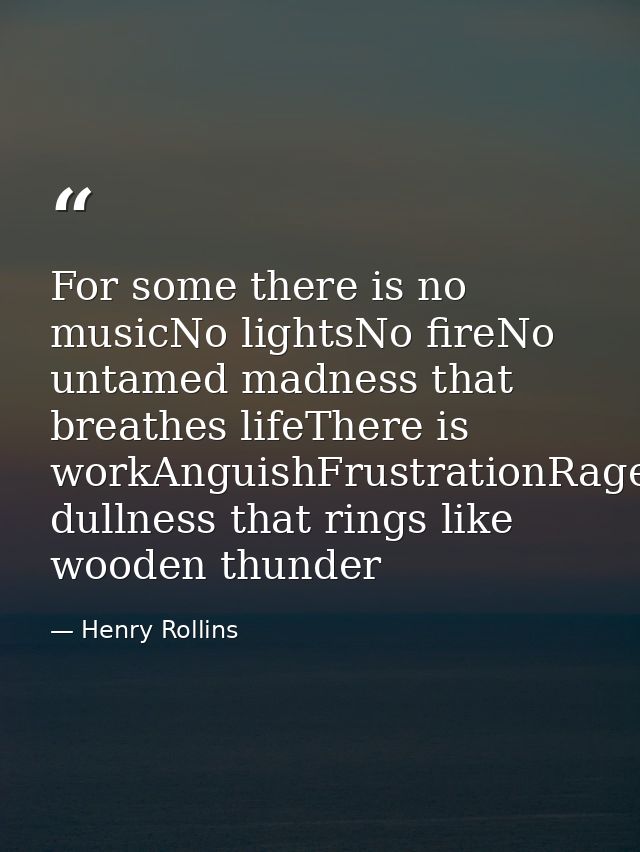 For some there is no musicNo lightsNo fireNo untamed madness that breathes lifeThere is workAnguishFrustrationRageDespai — Henry Rollins