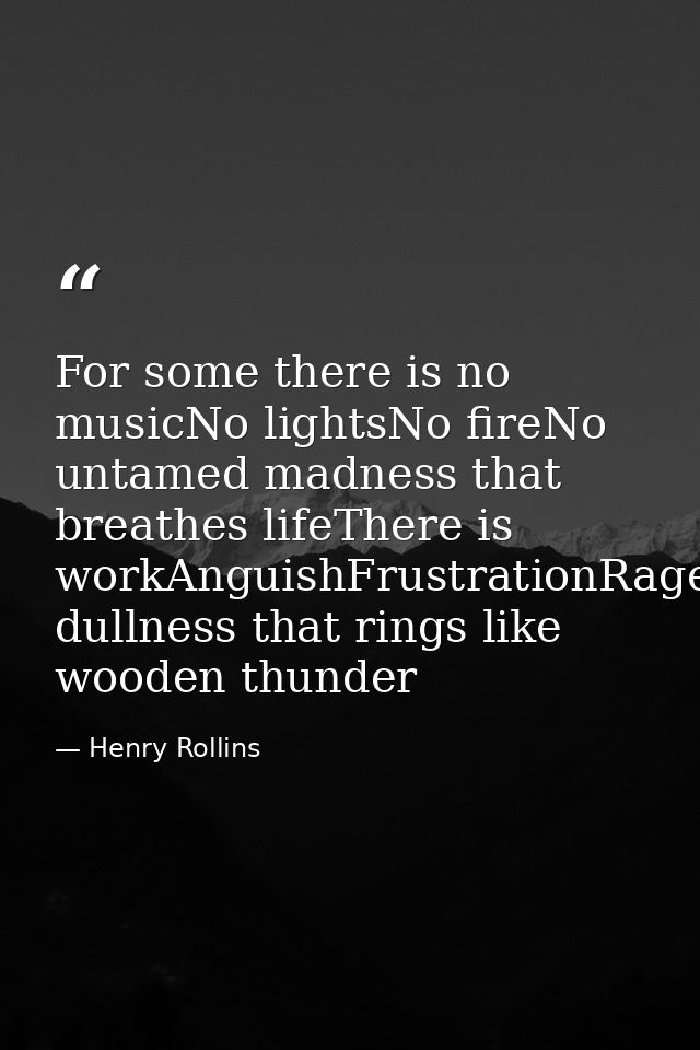 For some there is no musicNo lightsNo fireNo untamed madness that breathes lifeThere is workAnguishFrustrationRageDespai — Henry Rollins