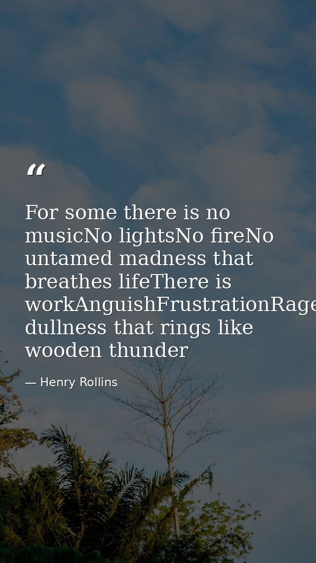 For some there is no musicNo lightsNo fireNo untamed madness that breathes lifeThere is workAnguishFrustrationRageDespai — Henry Rollins