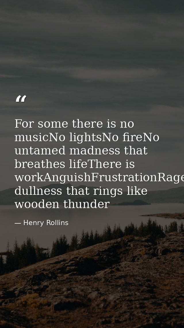 For some there is no musicNo lightsNo fireNo untamed madness that breathes lifeThere is workAnguishFrustrationRageDespai — Henry Rollins