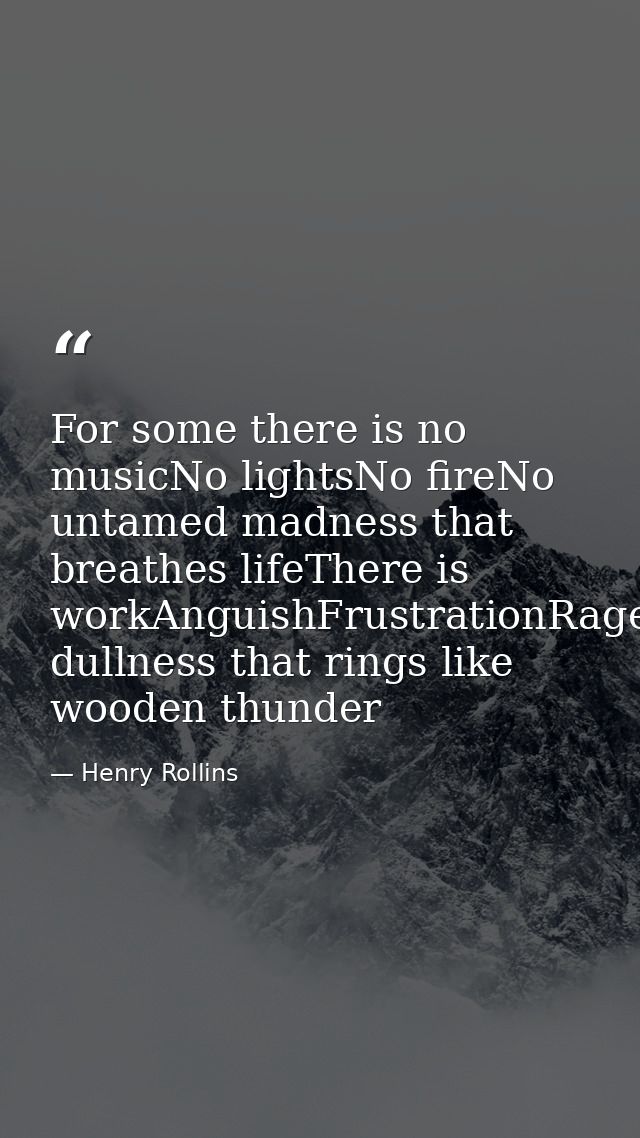 For some there is no musicNo lightsNo fireNo untamed madness that breathes lifeThere is workAnguishFrustrationRageDespai — Henry Rollins