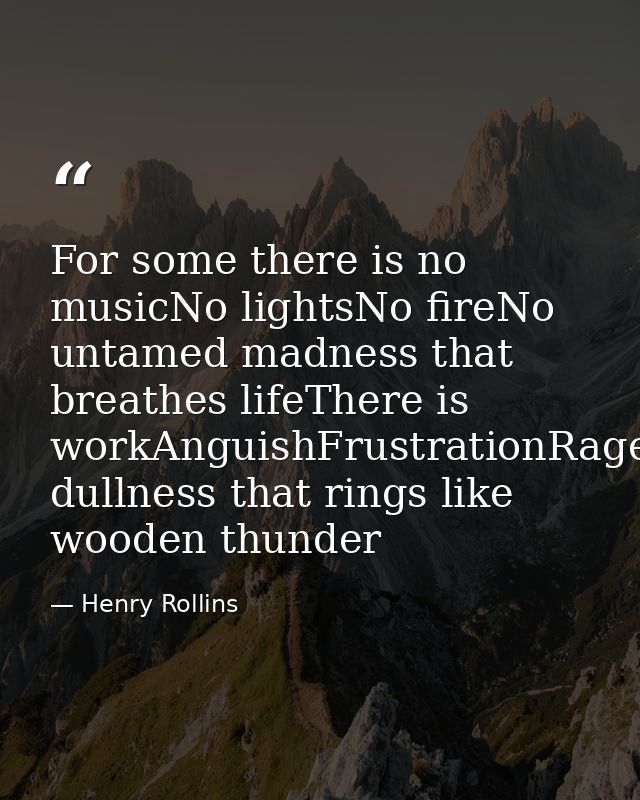 For some there is no musicNo lightsNo fireNo untamed madness that breathes lifeThere is workAnguishFrustrationRageDespai — Henry Rollins