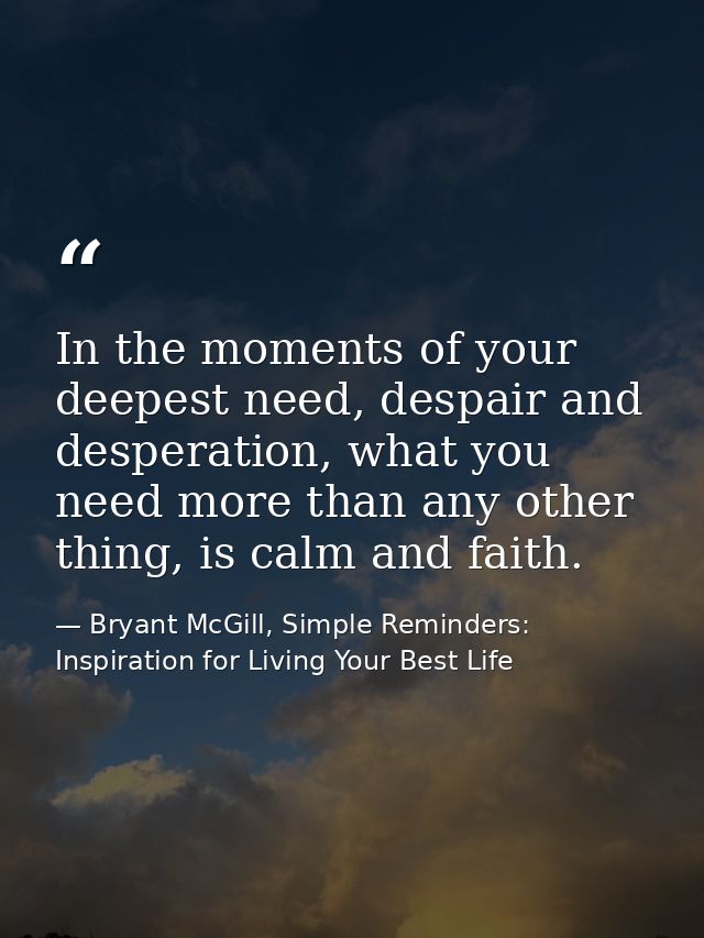 In the moments of your deepest need, despair and desperation, what you need more than any other thing, is calm and faith — Bryant McGill, Simple Reminders: Inspiration for Living Your Best Life